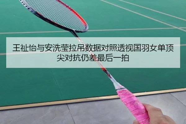 王祉怡与安洗莹拉吊数据对照透视国羽女单顶尖对抗仍差最后一拍